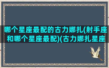 哪个星座最配的古力娜扎(射手座和哪个星座最配)(古力娜扎星座是什么)