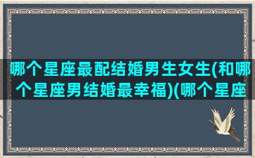 哪个星座最配结婚男生女生(和哪个星座男结婚最幸福)(哪个星座男最适合结婚)