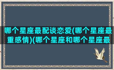 哪个星座最配谈恋爱(哪个星座最重感情)(哪个星座和哪个星座最配合谈恋爱)