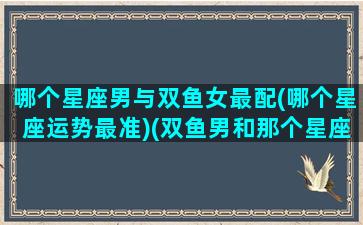 哪个星座男与双鱼女最配(哪个星座运势最准)(双鱼男和那个星座女最有默契)