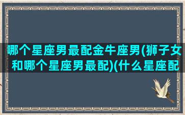 哪个星座男最配金牛座男(狮子女和哪个星座男最配)(什么星座配金牛男)