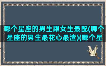 哪个星座的男生跟女生最配(哪个星座的男生最花心最渣)(哪个星座的女生和哪个星座的男生最般配)