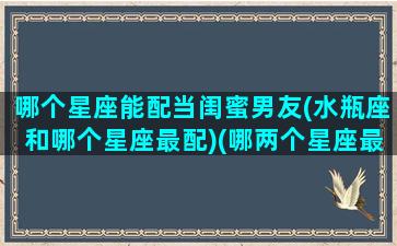 哪个星座能配当闺蜜男友(水瓶座和哪个星座最配)(哪两个星座最配当闺蜜)