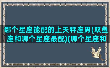 哪个星座能配的上天秤座男(双鱼座和哪个星座最配)(哪个星座和天秤男最配对)