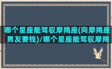 哪个星座能驾驭摩羯座(向摩羯座男友要钱)/哪个星座能驾驭摩羯座(向摩羯座男友要钱)-我的网站