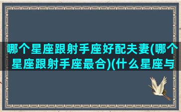 哪个星座跟射手座好配夫妻(哪个星座跟射手座最合)(什么星座与射手座)