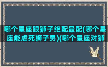 哪个星座跟狮子绝配最配(哪个星座能虐死狮子男)(哪个星座对狮子座最好)