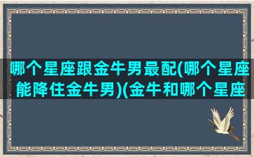 哪个星座跟金牛男最配(哪个星座能降住金牛男)(金牛和哪个星座最适合谈恋爱)