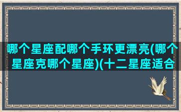 哪个星座配哪个手环更漂亮(哪个星座克哪个星座)(十二星座适合戴什么手链)