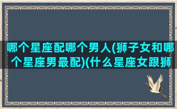 哪个星座配哪个男人(狮子女和哪个星座男最配)(什么星座女跟狮子男合适吗)