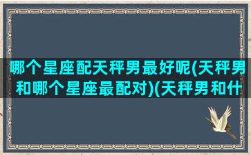 哪个星座配天秤男最好呢(天秤男和哪个星座最配对)(天秤男和什么星座男最配对)