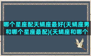 哪个星座配天蝎座最好(天蝎座男和哪个星座最配)(天蝎座和哪个星座最配成为男女朋友)