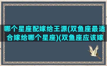 哪个星座配嫁给王源(双鱼座最适合嫁给哪个星座)(双鱼座应该嫁给哪个星座的男的)