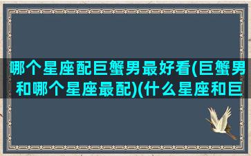 哪个星座配巨蟹男最好看(巨蟹男和哪个星座最配)(什么星座和巨蟹男最配对)