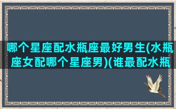 哪个星座配水瓶座最好男生(水瓶座女配哪个星座男)(谁最配水瓶座)