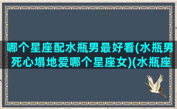 哪个星座配水瓶男最好看(水瓶男死心塌地爱哪个星座女)(水瓶座男生和什么星座男生最配)