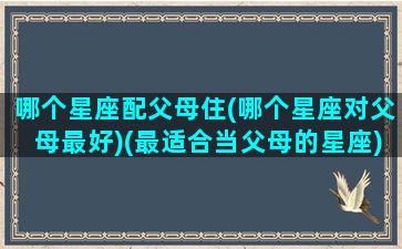 哪个星座配父母住(哪个星座对父母最好)(最适合当父母的星座)