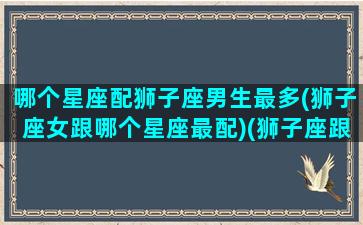 哪个星座配狮子座男生最多(狮子座女跟哪个星座最配)(狮子座跟什么星座最般配女生)