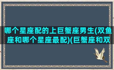 哪个星座配的上巨蟹座男生(双鱼座和哪个星座最配)(巨蟹座和双鱼座哪个星座最厉害)