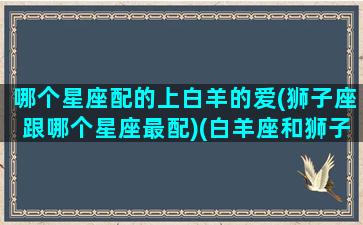 哪个星座配的上白羊的爱(狮子座跟哪个星座最配)(白羊座和狮子座谁先爱上谁)