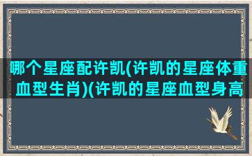 哪个星座配许凯(许凯的星座体重血型生肖)(许凯的星座血型身高是什么)