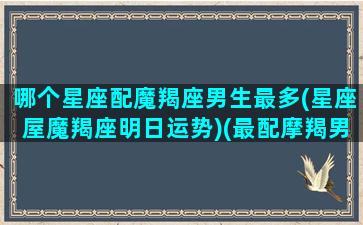 哪个星座配魔羯座男生最多(星座屋魔羯座明日运势)(最配摩羯男的星座)