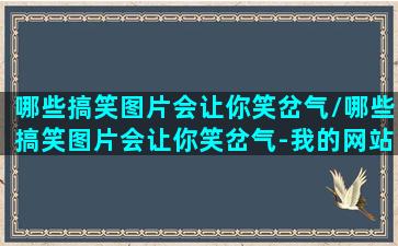 哪些搞笑图片会让你笑岔气/哪些搞笑图片会让你笑岔气-我的网站(搞笑的图片笑死人的那种)