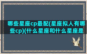 哪些星座cp最配(星座拟人有哪些cp)(什么星座和什么星座是cp)