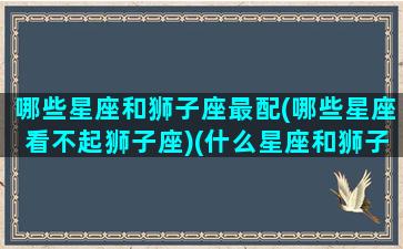 哪些星座和狮子座最配(哪些星座看不起狮子座)(什么星座和狮子座相互排斥)