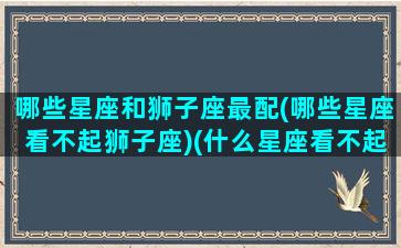 哪些星座和狮子座最配(哪些星座看不起狮子座)(什么星座看不起狮子)