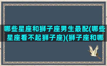 哪些星座和狮子座男生最配(哪些星座看不起狮子座)(狮子座和哪个星座最不配)