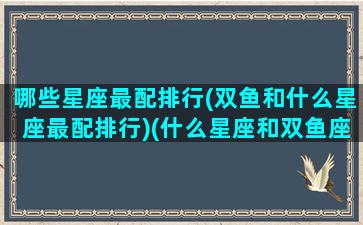 哪些星座最配排行(双鱼和什么星座最配排行)(什么星座和双鱼座最匹配)