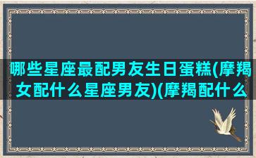 哪些星座最配男友生日蛋糕(摩羯女配什么星座男友)(摩羯配什么星座的男生)