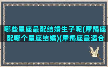 哪些星座最配结婚生子呢(摩羯座配哪个星座结婚)(摩羯座最适合和什么星座结婚)