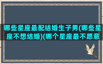 哪些星座最配结婚生子男(哪些星座不想结婚)(哪个星座最不愿意结婚)