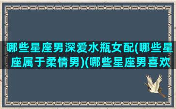 哪些星座男深爱水瓶女配(哪些星座属于柔情男)(哪些星座男喜欢水瓶女)