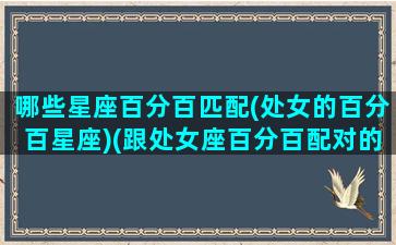 哪些星座百分百匹配(处女的百分百星座)(跟处女座百分百配对的星座)