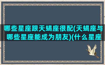 哪些星座跟天蝎座很配(天蝎座与哪些星座能成为朋友)(什么星座与天蝎座最般配)