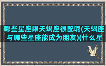 哪些星座跟天蝎座很配呢(天蝎座与哪些星座能成为朋友)(什么星座天蝎座和什么星座最般配)