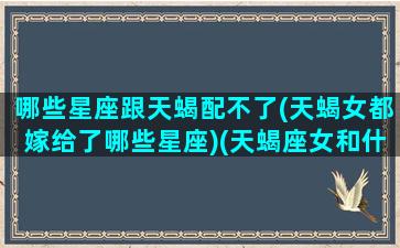 哪些星座跟天蝎配不了(天蝎女都嫁给了哪些星座)(天蝎座女和什么星座最不和)