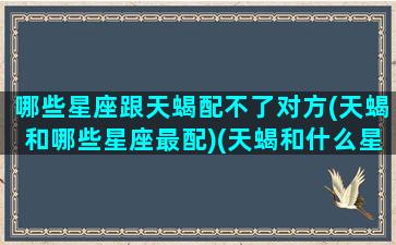 哪些星座跟天蝎配不了对方(天蝎和哪些星座最配)(天蝎和什么星座最不配对)