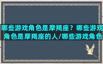 哪些游戏角色是摩羯座？哪些游戏角色是摩羯座的人/哪些游戏角色是摩羯座？哪些游戏角色是摩羯座的人-我的网站