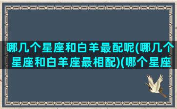 哪几个星座和白羊最配呢(哪几个星座和白羊座最相配)(哪个星座跟白羊座)