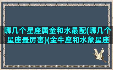 哪几个星座属金和水最配(哪几个星座最厉害)(金牛座和水象星座配对)