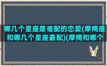 哪几个星座是谁配的恋爱(摩羯座和哪几个星座最配)(摩羯和哪个星座最匹配)