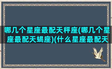 哪几个星座最配天秤座(哪几个星座最配天蝎座)(什么星座最配天蝎座)