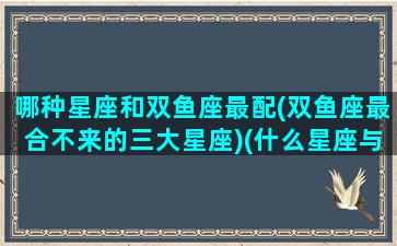 哪种星座和双鱼座最配(双鱼座最合不来的三大星座)(什么星座与双鱼最配)