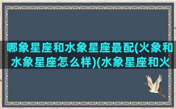 哪象星座和水象星座最配(火象和水象星座怎么样)(水象星座和火象好不好)