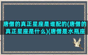 唐僧的真正星座是谁配的(唐僧的真正星座是什么)(唐僧是水瓶座吗)