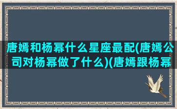 唐嫣和杨幂什么星座最配(唐嫣公司对杨幂做了什么)(唐嫣跟杨幂谁漂亮)